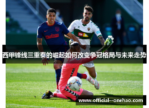 西甲锋线三重奏的崛起如何改变争冠格局与未来走势 西甲锋线三重奏的崛起如何改变争冠格局与未来走势