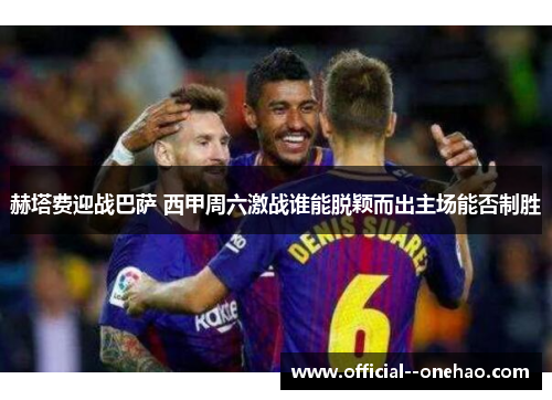 赫塔费迎战巴萨 西甲周六激战谁能脱颖而出主场能否制胜 赫塔费迎战巴萨 西甲周六激战谁能脱颖而出主场能否制胜