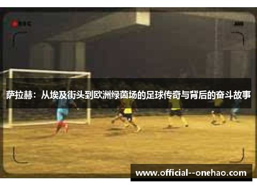 萨拉赫：从埃及街头到欧洲绿茵场的足球传奇与背后的奋斗故事