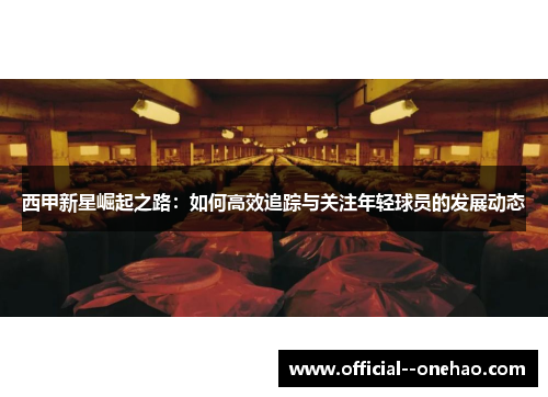 西甲新星崛起之路：如何高效追踪与关注年轻球员的发展动态