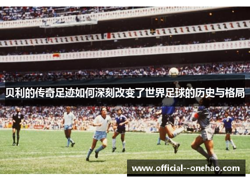 贝利的传奇足迹如何深刻改变了世界足球的历史与格局