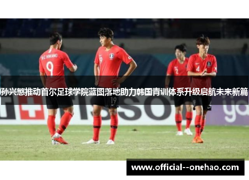 孙兴慜推动首尔足球学院蓝图落地助力韩国青训体系升级启航未来新篇