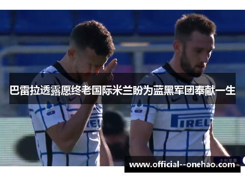 巴雷拉透露愿终老国际米兰盼为蓝黑军团奉献一生