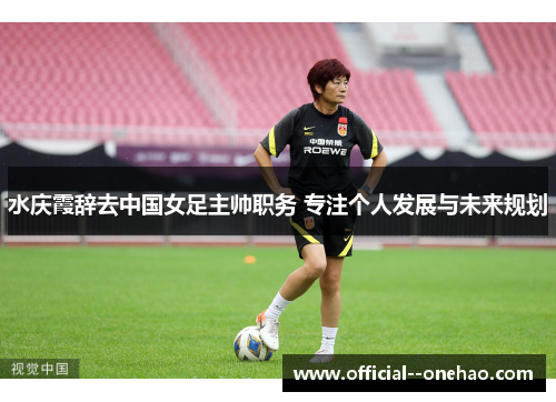 水庆霞辞去中国女足主帅职务 专注个人发展与未来规划