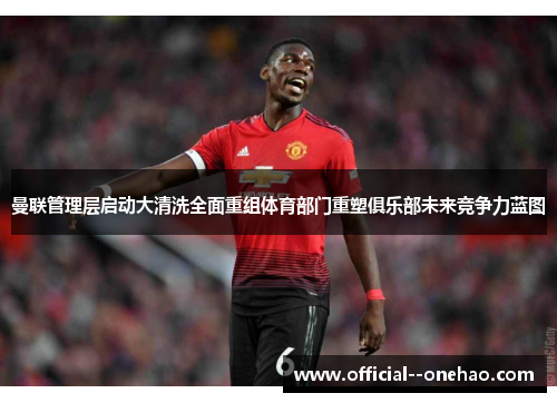 曼联管理层启动大清洗全面重组体育部门重塑俱乐部未来竞争力蓝图 曼联管理层启动大清洗全面重组体育部门重塑俱乐部未来竞争力蓝图